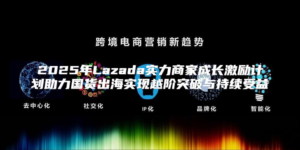 2025年Lazada实力商家成长激励计划助力国货出海实现越阶突破与持续受益