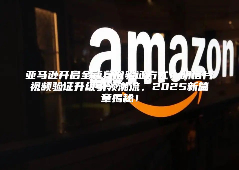 亚马逊开启全新身份验证方式：明信片视频验证升级引领潮流，2025新篇章揭秘！