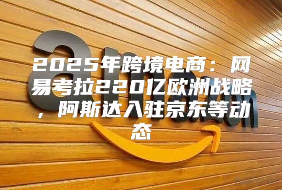 2025年跨境电商：网易考拉220亿欧洲战略，阿斯达入驻京东等动态