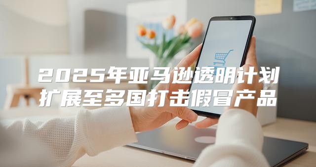 2025年亚马逊透明计划扩展至多国打击假冒产品