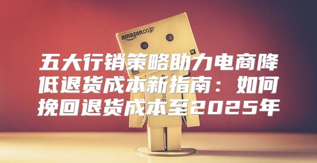 五大行销策略助力电商降低退货成本新指南：如何挽回退货成本至2025年