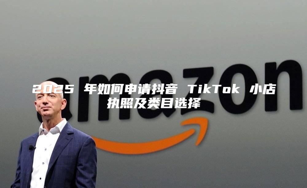 2025 年如何申请抖音 TikTok 小店执照及类目选择