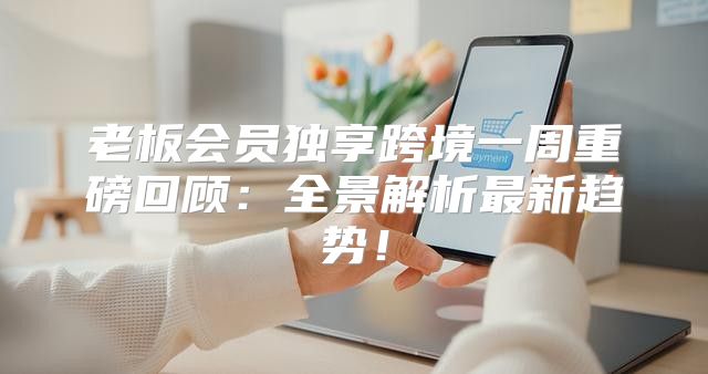 老板会员独享跨境一周重磅回顾：全景解析最新趋势！
