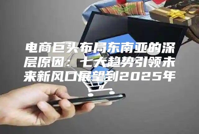 电商巨头布局东南亚的深层原因：七大趋势引领未来新风口展望到2025年”
