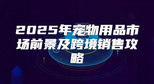 2025年宠物用品市场前景及跨境销售攻略