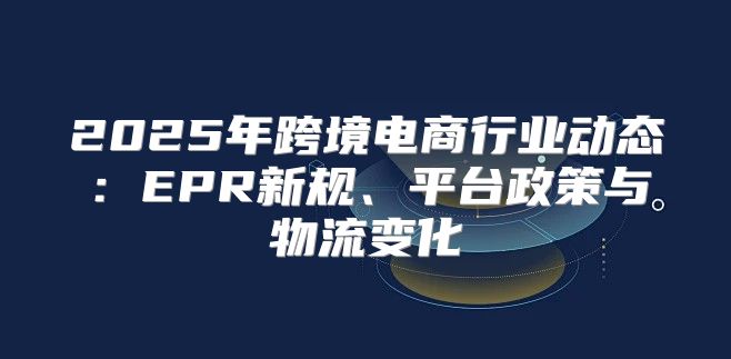 2025年跨境电商行业动态：EPR新规、平台政策与物流变化