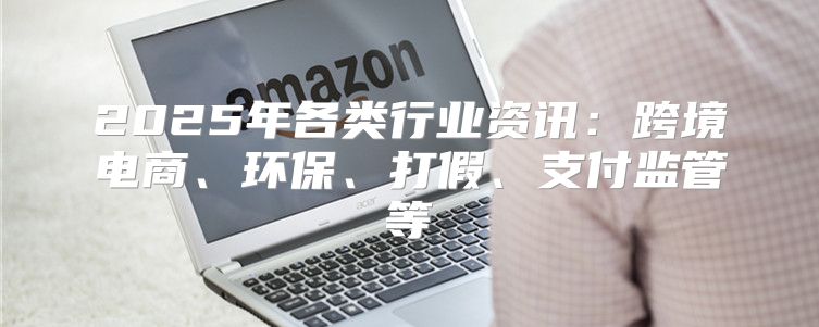 2025年各类行业资讯：跨境电商、环保、打假、支付监管等