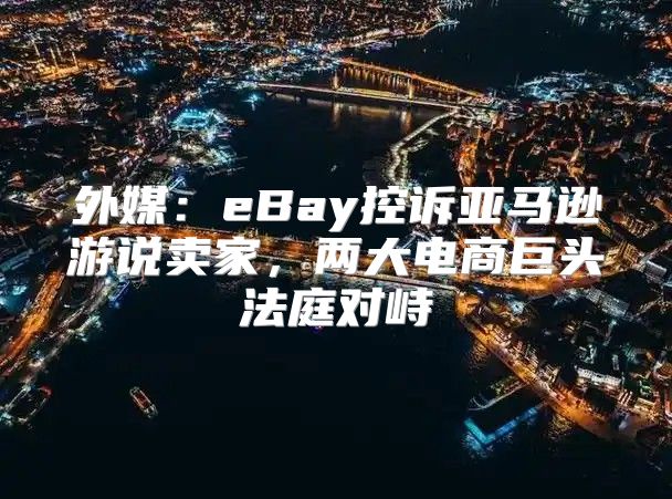 外媒：eBay控诉亚马逊游说卖家，两大电商巨头法庭对峙