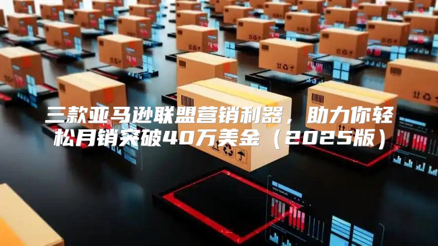 三款亚马逊联盟营销利器，助力你轻松月销突破40万美金2025版