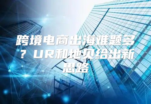 跨境电商出海难题多？UR和地贝给出新思路