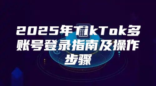 2025年TikTok多账号登录指南及操作步骤