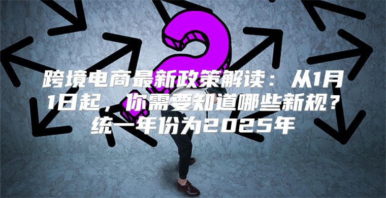 跨境电商最新政策解读：从1月1日起，你需要知道哪些新规？统一年份为2025年