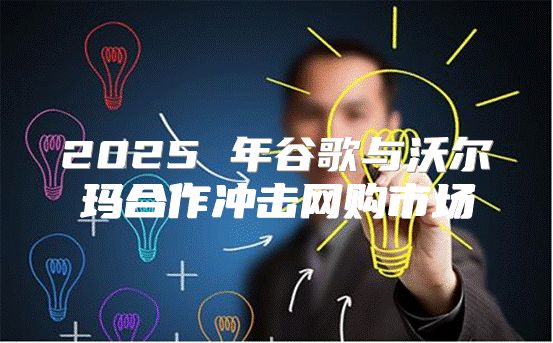 2025 年谷歌与沃尔玛合作冲击网购市场