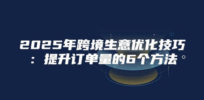 2025年跨境生意优化技巧：提升订单量的6个方法