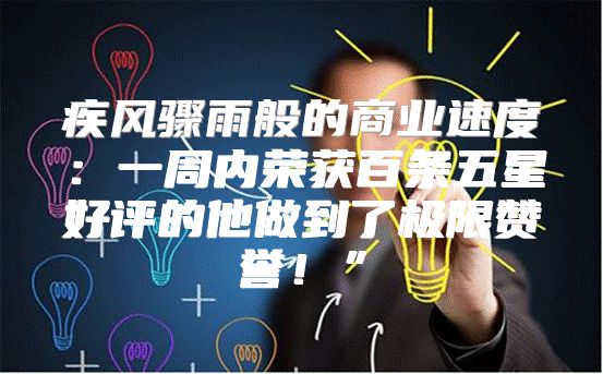 疾风骤雨般的商业速度：一周内荣获百条五星好评的他做到了极限赞誉！”