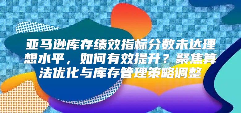 亚马逊库存绩效指标分数未达理想水平，如何有效提升？聚焦算法优化与库存管理策略调整