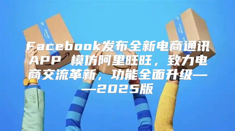 Facebook发布全新电商通讯APP 模仿阿里旺旺，致力电商交流革新，功能全面升级——2025版