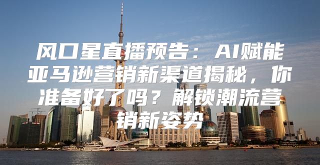 风口星直播预告：AI赋能亚马逊营销新渠道揭秘，你准备好了吗？解锁潮流营销新姿势