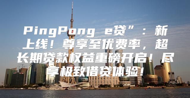 PingPong e贷”：新上线！尊享至优费率，超长期贷款权益重磅开启！尽享极致借贷体验！