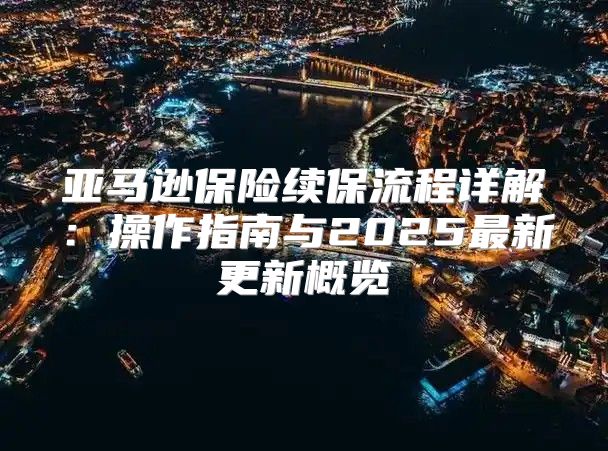 亚马逊保险续保流程详解：操作指南与2025最新更新概览
