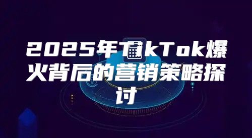 2025年TikTok爆火背后的营销策略探讨