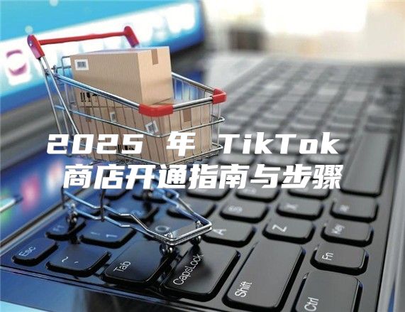 2025 年 TikTok 商店开通指南与步骤