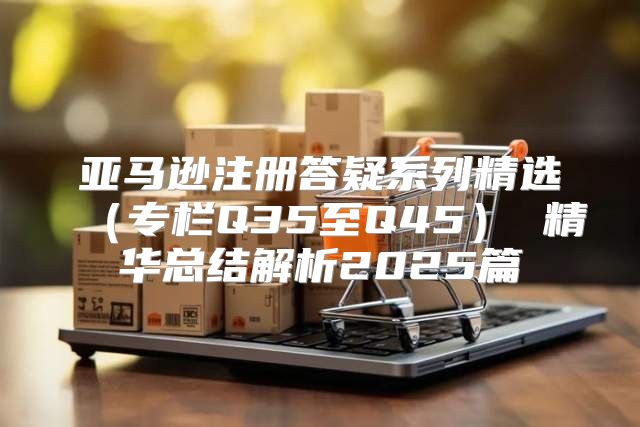 亚马逊注册答疑系列精选专栏Q35至Q45 精华总结解析2025篇