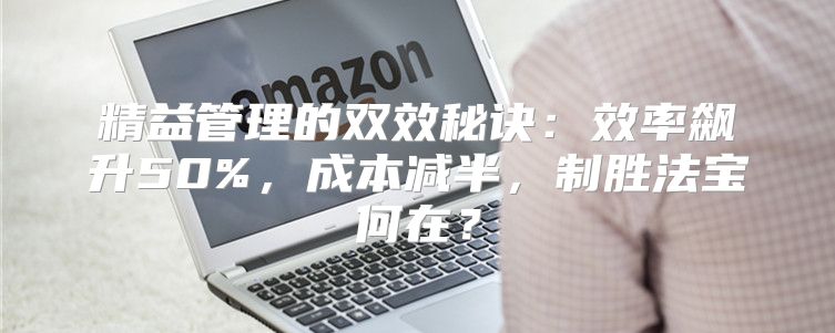 精益管理的双效秘诀：效率飙升50%，成本减半，制胜法宝何在？