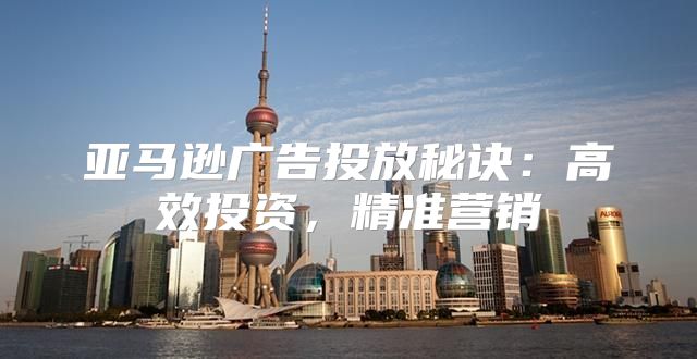 亚马逊广告投放秘诀：高效投资，精准营销