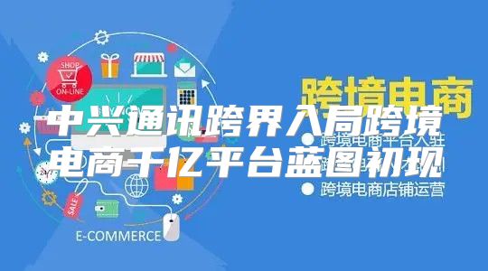 中兴通讯跨界入局跨境电商千亿平台蓝图初现