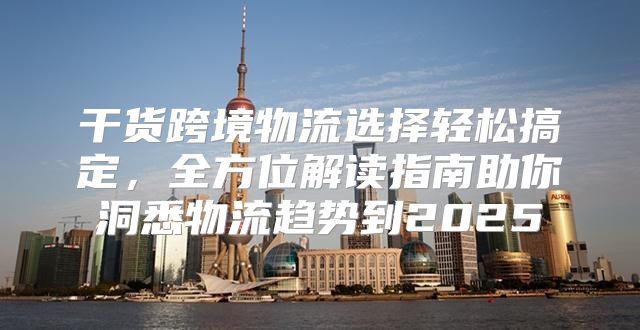 干货跨境物流选择轻松搞定，全方位解读指南助你洞悉物流趋势到2025
