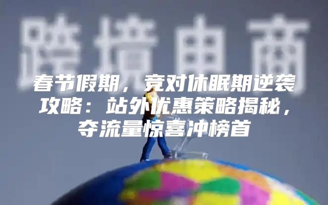 春节假期，竞对休眠期逆袭攻略：站外优惠策略揭秘，夺流量惊喜冲榜首