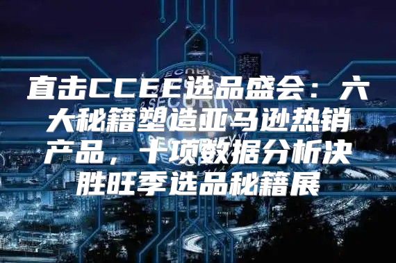 直击CCEE选品盛会：六大秘籍塑造亚马逊热销产品，十项数据分析决胜旺季选品秘籍展
