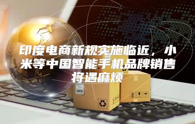 印度电商新规实施临近，小米等中国智能手机品牌销售将遇麻烦