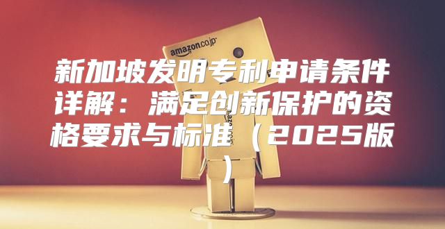 新加坡发明专利申请条件详解：满足创新保护的资格要求与标准2025版