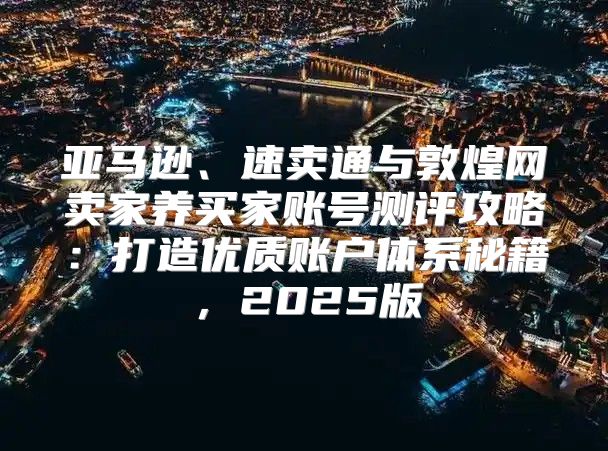 亚马逊、速卖通与敦煌网卖家养买家账号测评攻略：打造优质账户体系秘籍，2025版