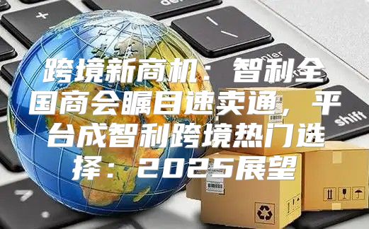 跨境新商机：智利全国商会瞩目速卖通，平台成智利跨境热门选择：2025展望