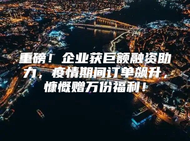 重磅！企业获巨额融资助力，疫情期间订单飙升，慷慨赠万份福利！