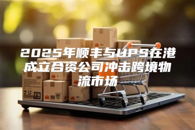 2025年顺丰与UPS在港成立合资公司冲击跨境物流市场