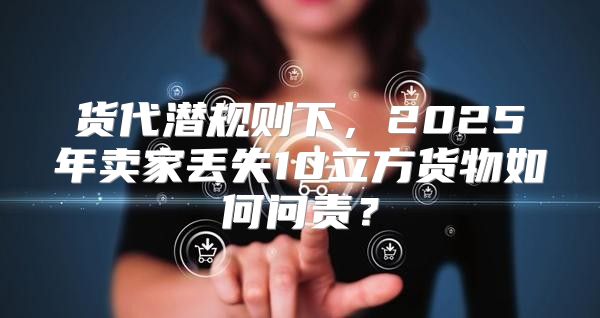 货代潜规则下，2025年卖家丢失10立方货物如何问责？