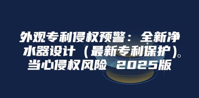 外观专利侵权预警：全新净水器设计最新专利保护当心侵权风险 2025版