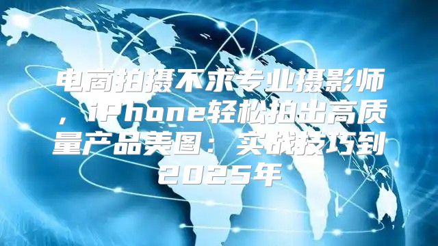 电商拍摄不求专业摄影师，iPhone轻松拍出高质量产品美图：实战技巧到2025年