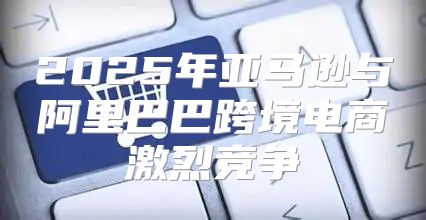 2025年亚马逊与阿里巴巴跨境电商激烈竞争