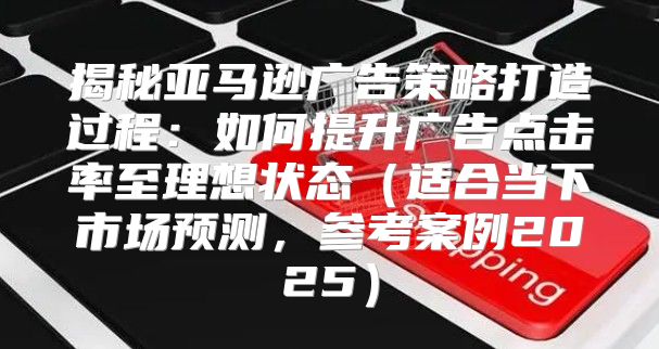 揭秘亚马逊广告策略打造过程：如何提升广告点击率至理想状态适合当下市场预测，参考案例2025