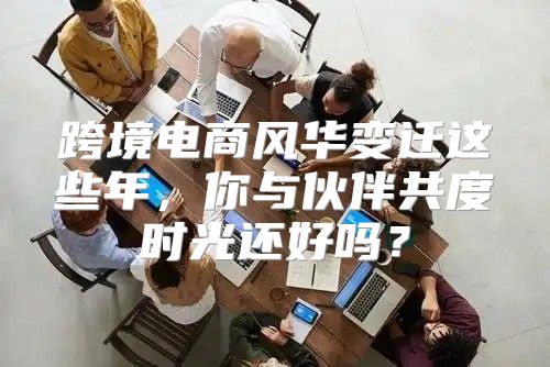 跨境电商风华变迁这些年，你与伙伴共度时光还好吗？