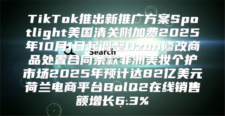 TikTok推出新推广方案Spotlight美国清关附加费2025年10月1日起调整Ozon修改商品处置合同条款非洲美妆个护市场2025年预计达82亿美元荷兰电商平台BolQ2在线销售额增长6.3%