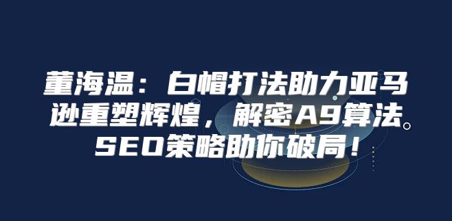 董海温：白帽打法助力亚马逊重塑辉煌，解密A9算法SEO策略助你破局！