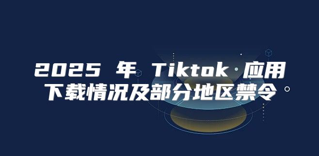 2025 年 Tiktok 应用下载情况及部分地区禁令