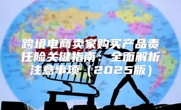 跨境电商卖家购买产品责任险关键指南：全面解析注意事项2025版