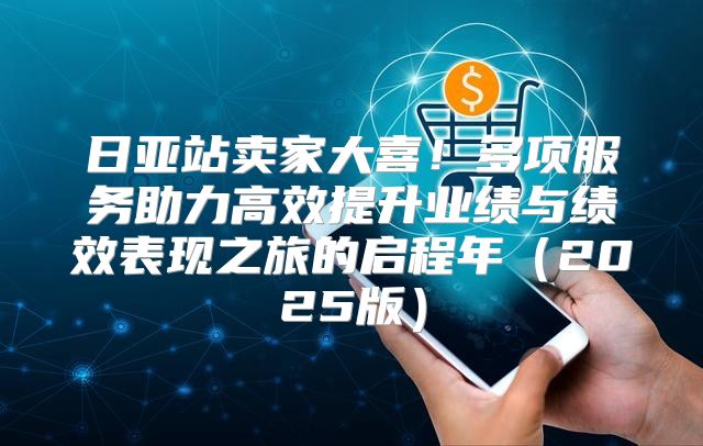 日亚站卖家大喜！多项服务助力高效提升业绩与绩效表现之旅的启程年2025版